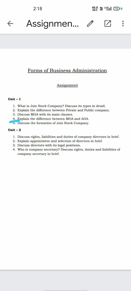 2:18
40.0
Assignmen... o
Forms of Business Administration
Assignment
Unit - 1
1. What is Join Stock Company? Discuss its types in detail.
2. Explain the difference between Private and Public company.
3. Discuss MOA with its main clauses.
4. Explain the difference between MOA and AOA.
5. Discuss the formation of Join Stock Company.
Unit - 2
1. Discuss rights, liabilities and duties of company directors in brief.
2. Explain appointment and selection of directors in brief.
3. Discuss directors with its legal positions.
4. Who is company secretary? Discuss rights, duties and liabilities of
company secretary in brief.
