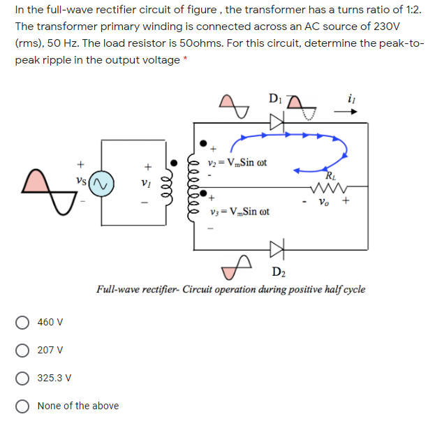 In the full-wave rectifier circuit of figure , the transformer has a turns ratio of 1:2.
The transformer primary winding is connected across an AC source of 23oV
(rms), 50 Hz. The load resistor is 50ohms. For this circuit, determine the peak-to-
peak ripple in the output voltage *
Di
V2 = VmSin cot
Vs (N
Vo +
V3 = VmSin ot
D2
Full-wave rectifier- Circuit operation during positive half cycle
460 V
207 V
325.3 V
O None of the above
ell
ell
