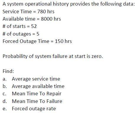 A system operational history provides the following data:
Service Time = 780 hrs
Available time = 8000 hrs
%3D
# of starts = 52
# of outages = 5
Forced Outage Time = 150 hrs
Probability of system failure at start is zero.
Find:
a. Average service time
b. Average available time
c. Mean Time To Repair
d. Mean Time To Failure
e. Forced outage rate
