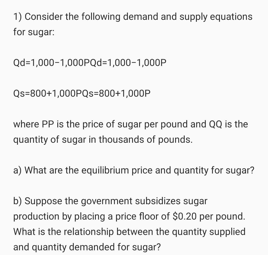 1) Consider the following demand and supply equations
for sugar:
Qd=1,000-1,000PQd=1,000-1,000P
Qs=800+1,000PQS=800+1,000P
where PP is the price of sugar per pound and QQ is the
quantity of sugar in thousands of pounds.
a) What are the equilibrium price and quantity for sugar?
b) Suppose the government subsidizes sugar
production by placing a price floor of $0.20 per pound.
What is the relationship between the quantity supplied
and quantity demanded for sugar?
