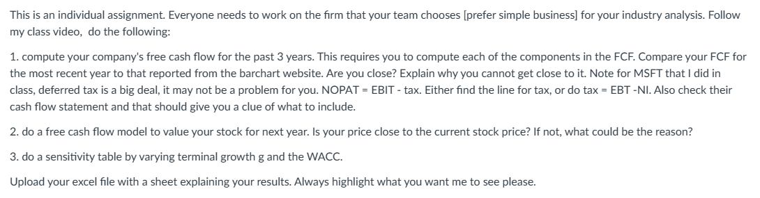 This is an individual assignment. Everyone needs to work on the firm that your team chooses [prefer simple business] for your industry analysis. Follow
my class video, do the following:
1. compute your company's free cash flow for the past 3 years. This requires you to compute each of the components in the FCF. Compare your FCF for
the most recent year to that reported from the barchart website. Are you close? Explain why you cannot get close to it. Note for MSFT that I did in
class, deferred tax is a big deal, it may not be a problem for you. NOPAT = EBIT - tax. Either find the line for tax, or do tax = EBT-NI. Also check their
cash flow statement and that should give you a clue of what to include.
2. do a free cash flow model to value your stock for next year. Is your price close to the current stock price? If not, what could be the reason?
3. do a sensitivity table by varying terminal growth g and the WACC.
Upload your excel file with a sheet explaining your results. Always highlight what you want me to see please.