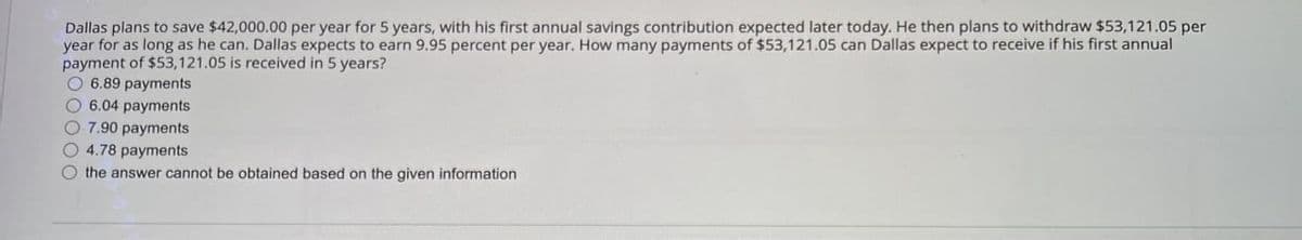 Dallas plans to save $42,000.00 per year for 5 years, with his first annual savings contribution expected later today. He then plans to withdraw $53,121.05 per
year for as long as he can. Dallas expects to earn 9.95 percent per year. How many payments of $53,121.05 can Dallas expect to receive if his first annual
payment of $53,121.05 is received in 5 years?
6.89 payments
6.04 payments
7.90 payments
4.78 payments
the answer cannot be obtained based on the given information