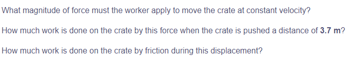 What magnitude of force must the worker apply to move the crate at constant velocity?
How much work is done on the crate by this force when the crate is pushed a distance of 3.7 m?
How much work is done on the crate by friction during this displacement?