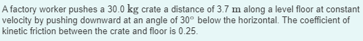 A factory worker pushes a 30.0 kg crate a distance of 3.7 m along a level floor at constant
velocity by pushing downward at an angle of 30° below the horizontal. The coefficient of
kinetic friction between the crate and floor is 0.25.