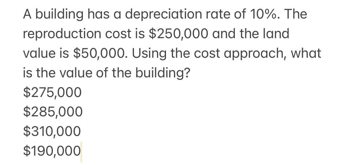 A building has a depreciation rate of 10%. The
reproduction cost is $250,000 and the land
value is $50,000. Using the cost approach, what
is the value of the building?
$275,000
$285,000
$310,000
$190,000