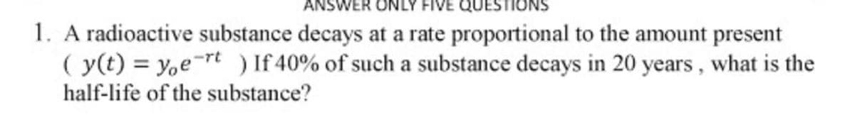 ANSWER ONLY FIVE
1. A radioactive substance decays at a rate proportional to the amount present
( y(t) = y,e-rt) If 40% of such a substance decays in 20 years, what is the
half-life of the substance?
