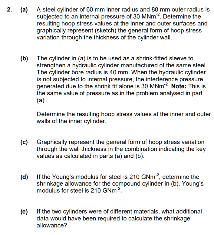 2.
(a) A steel cylinder of 60 mm inner radius and 80 mm outer radius is
subjected to an internal pressure of 30 MNm ². Determine the
resulting hoop stress values at the inner and outer surfaces and
graphically represent (sketch) the general form of hoop stress
variation through the thickness of the cylinder wall.
(b)
(c)
The cylinder in (a) is to be used as a shrink-fitted sleeve to
strengthen a hydraulic cylinder manufactured of the same steel.
The cylinder bore radius is 40 mm. When the hydraulic cylinder
is not subjected to internal pressure, the interference pressure
generated due to the shrink fit alone is 30 MNm2. Note: This is
the same value of pressure as in the problem analysed in part
(a).
Determine the resulting hoop stress values at the inner and outer
walls of the inner cylinder.
Graphically represent the general form of hoop stress variation
through the wall thickness in the combination indicating the key
values as calculated in parts (a) and (b).
(d)
If the Young's modulus for steel is 210 GNm2, determine the
shrinkage allowance for the compound cylinder in (b). Young's
modulus for steel is 210 GNm-².
(e)
If the two cylinders were of different materials, what additional
data would have been required to calculate the shrinkage
allowance?
