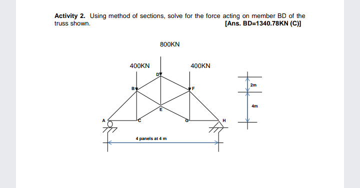 Activity 2. Using method of sections, solve for the force acting on member BD of the
truss shown.
[Ans. BD=1340.78KN (C)]
800KN
400KN
400KN
2m
4m
H
4 panels at 4 m
