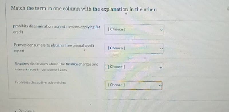 Match the term in one column with the explanation in the other:
prohibits discrimination against persons applying for
[Choose]
credit
Permits consumers to obtain a free annual credit
report
[Choose]
Requires disclosures about the finance charges and
[Choose ]
interest rates in consumer loans
Prohibits deceptive advertising
Previous
[Choose]