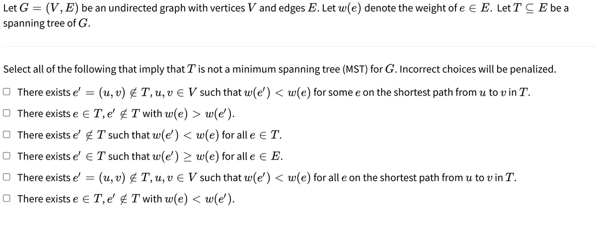 Let G = (V, E) be an undirected graph with vertices V and edges E. Let w(e) denote the weight of e E E. Let T C E be a
spanning tree of G.
Select all of the following that imply that T is not a minimum spanning tree (MST) for G. Incorrect choices will be penalized.
There exists e'
(u, v) g T, u, v E V such that w(e') < w(e) for some e on the shortest path from u to v in T.
O There exists e E T, e' ¢ T with w(e) > w(e').
O There exists e' g T such that w(e') < w(e) for all e e T.
O There exists e' ET such that w(e') > w(e) for all e E E.
O There exists e'
(u, v) É T, u, v E V such that w(e') < w(e) for all e on the shortest path from u to v in T.
O There exists e E T, e' ¢ T with w(e) < w(e').

