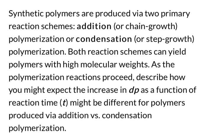 Synthetic polymers are produced via two primary
reaction schemes: addition (or chain-growth)
polymerization or condensation (or step-growth)
polymerization. Both reaction schemes can yield
polymers with high molecular weights. As the
polymerization reactions proceed, describe how
you might expect the increase in dp as a function of
reaction time (t) might be different for polymers
produced via addition vs. condensation
polymerization.
