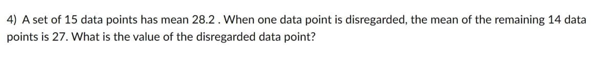 4) A set of 15 data points has mean 28.2. When one data point is disregarded, the mean of the remaining 14 data
points is 27. What is the value of the disregarded data point?