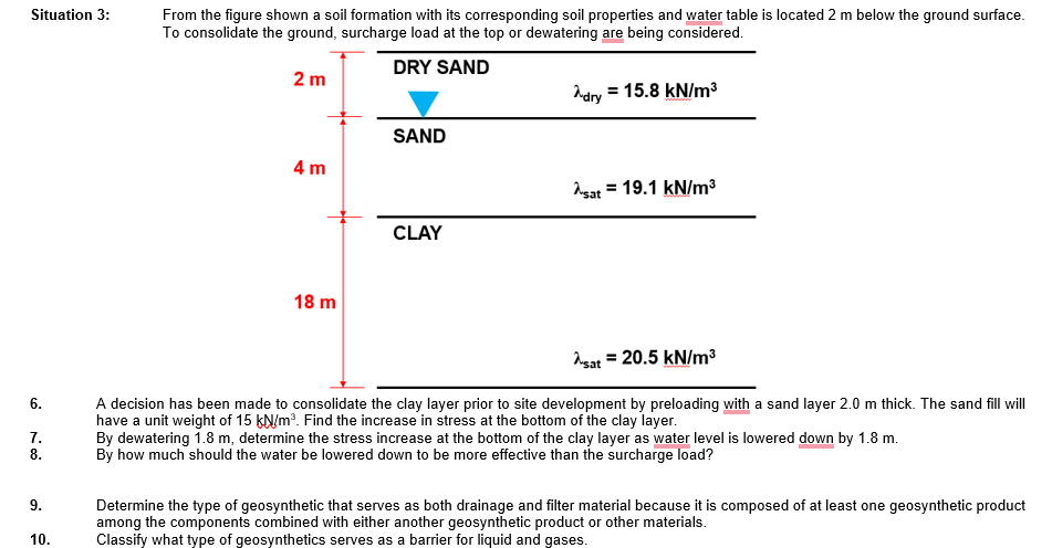 Situation 3:
6.
7.
8.
9.
10.
From the figure shown a soil formation with its corresponding soil properties and water table is located 2 m below the ground surface.
To consolidate the ground, surcharge load at the top or dewatering are being considered.
DRY SAND
2 m
4 m
18 m
SAND
CLAY
Adry
= 15.8 kN/m³
sat 19.1 kN/m³
Asat = 20.5 kN/m³
A decision has been made to consolidate the clay layer prior to site development by preloading with a sand layer 2.0 m thick. The sand fill will
have a unit weight of 15 kN/m³. Find the increase in stress at the bottom of the clay layer.
By dewatering 1.8 m, determine the stress increase at the bottom of the clay layer as water level is lowered down by 1.8 m.
By how much should the water be lowered down to be more effective than the surcharge load?
Determine the type of geosynthetic that serves as both drainage and filter material because it is composed of at least one geosynthetic product
among the components combined with either another geosynthetic product or other materials.
Classify what type of geosynthetics serves as a barrier for liquid and gases.