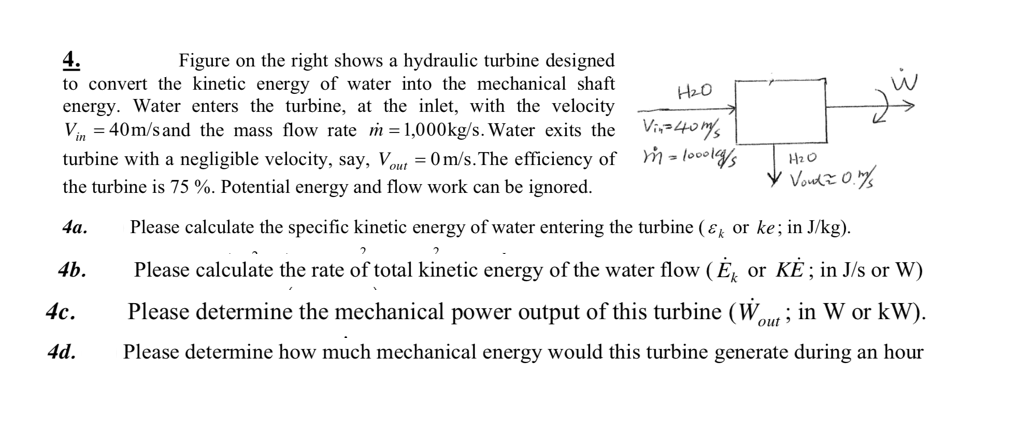 4.
to convert the kinetic energy of water into the mechanical shaft
energy. Water enters the turbine, at the inlet, with the velocity
V, = 40m/s and the mass flow rate m = 1,000kg/s. Water exits the Vi,-40ms
Figure on the right shows a hydraulic turbine designed
turbine with a negligible velocity, say, Vout = 0 m/s.The efficiency of
HzO
the turbine is 75 %. Potential energy and flow work can be ignored.
4а.
Please calculate the specific kinetic energy of water entering the turbine ( ɛ or ke; in J/kg).
4b.
Please calculate the rate of total kinetic energy of the water flow (E, or KE; in J/s or W)
4с.
Please determine the mechanical power output of this turbine (W,
out >
in W or kW).
4d.
Please determine how much mechanical energy would this turbine generate during an hour
