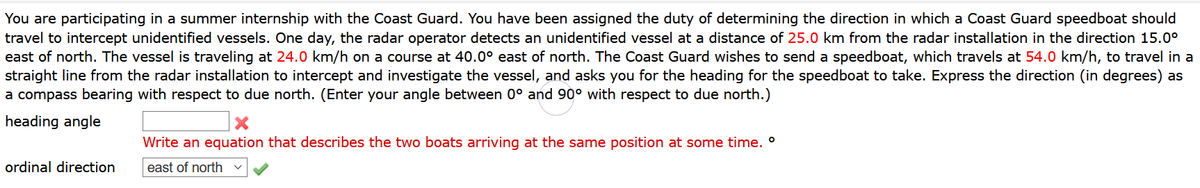 You are participating in a summer internship with the Coast Guard. You have been assigned the duty of determining the direction in which a Coast Guard speedboat should
travel to intercept unidentified vessels. One day, the radar operator detects an unidentified vessel at a distance of 25.0 km from the radar installation in the direction 15.0°
east of north. The vessel is traveling at 24.0 km/h on a course at 40.0° east of north. The Coast Guard wishes to send a speedboat, which travels at 54.0 km/h, to travel in a
straight line from the radar installation to intercept and investigate the vessel, and asks you for the heading for the speedboat to take. Express the direction (in degrees) as
a compass bearing with respect to due north. (Enter your angle between 0° and 90° with respect to due north.)
heading angle
Write an equation that describes the two boats arriving at the same position at some time. °
ordinal direction
east of north
