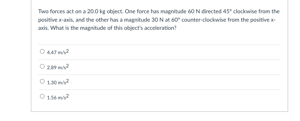 Two forces act on a 20.0 kg object. One force has magnitude 60ON directed 45° clockwise from the
positive x-axis, and the other has a magnitude 30 N at 60° counter-clockwise from the positive x-
axis. What is the magnitude of this object's acceleration?
O 4.47 m/s2
O 2.89 m/s2
O 1.30 m/s2
O 1.56 m/s2
