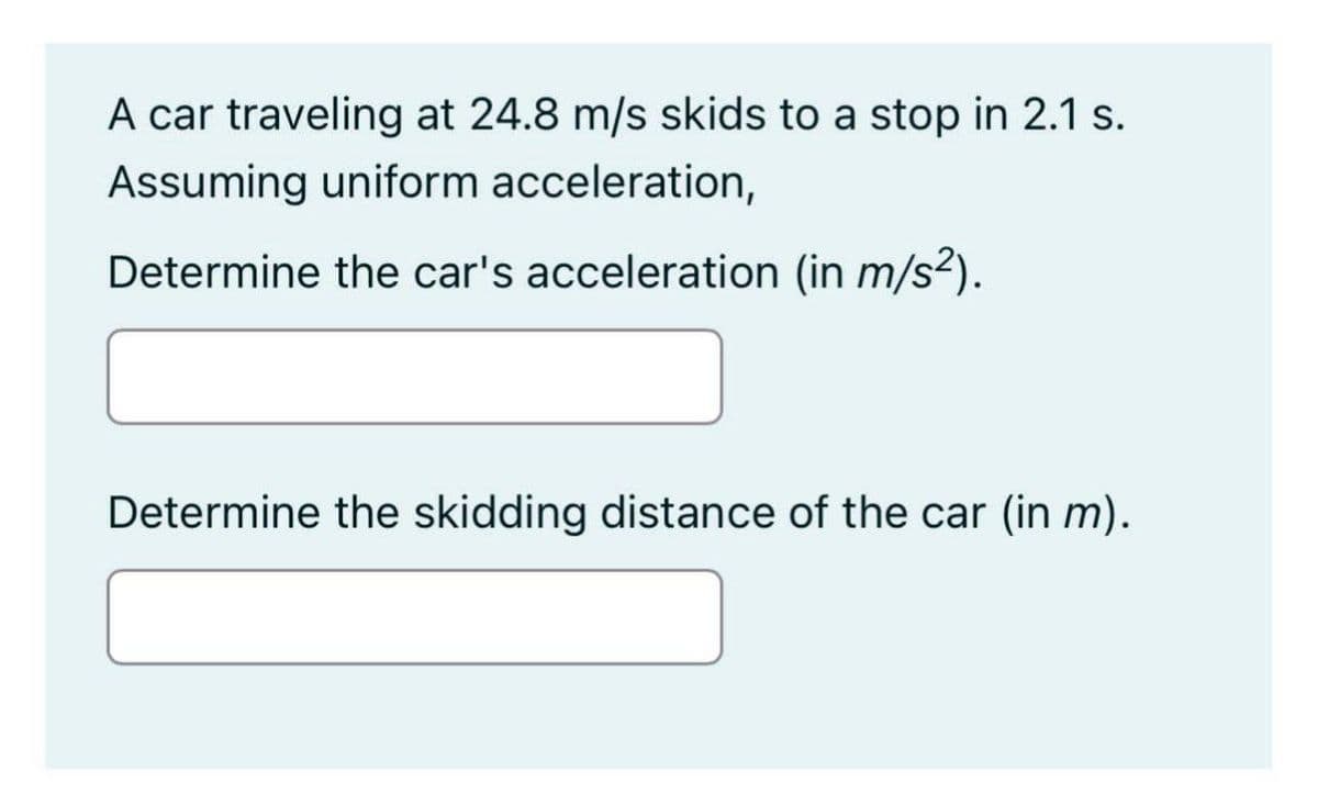 A car traveling at 24.8 m/s skids to a stop in 2.1 s.
Assuming uniform acceleration,
Determine the car's acceleration (in m/s²).
Determine the skidding distance of the car (in m).