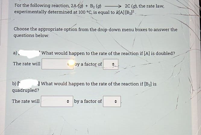 For the following reaction, 2A (g) + B₂ (g)
experimentally determined at 100 °C, is equal to k[A] [B₂]².
Choose the appropriate option from the drop-down menu boxes to answer the
questions below:
a)
The rate will
b) [¹
quadrupled?
The rate will
2C (g), the rate law,
What would happen to the rate of the reaction if [A] is doubled?
by a factor of
What would happen to the rate of the reaction if [B₂] is
by a factor of