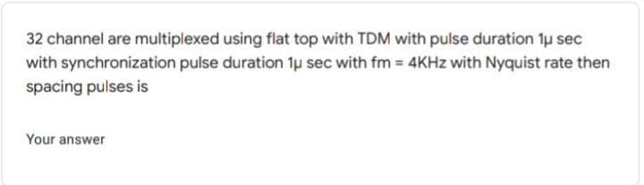 32 channel are multiplexed using flat top with TDM with pulse duration 1u sec
with synchronization pulse duration 1u sec with fm 4KHZ with Nyquist rate then
spacing pulses is
Your answer
