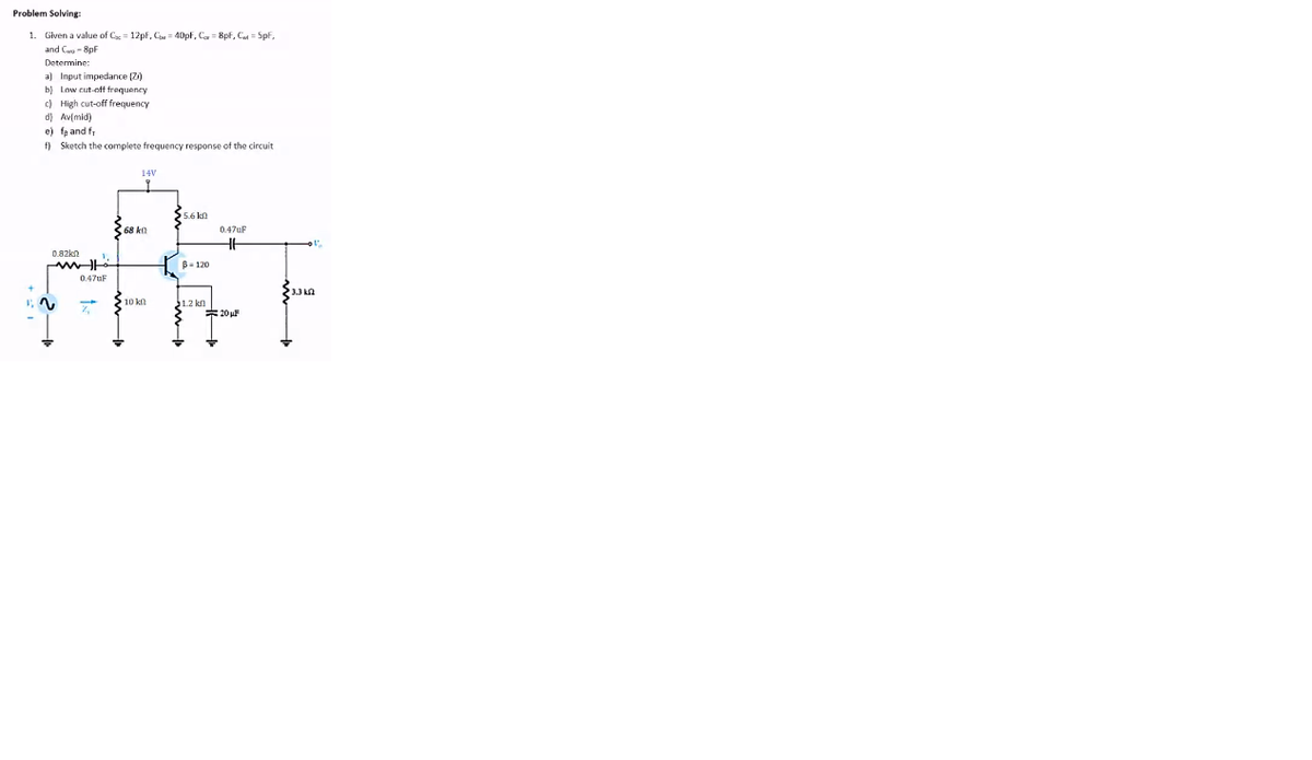 Problem Solving:
1. Given a value of Cx = 12pf, C = 40pf, Ca = 8pf, Co = Spf,
and C - 8pF
Determine:
a) Input impedance (Z)
b) Low cut-of frequency
c) High cut-off frequency
d) Av(mid)
e) fa and fr
f) Sketch the complete frequency response of the circuit
14V
5.6 kn
6R LO
0.47uF
0.82ko
B- 120
0.47UF
10 kn
1.2 kn
*20
