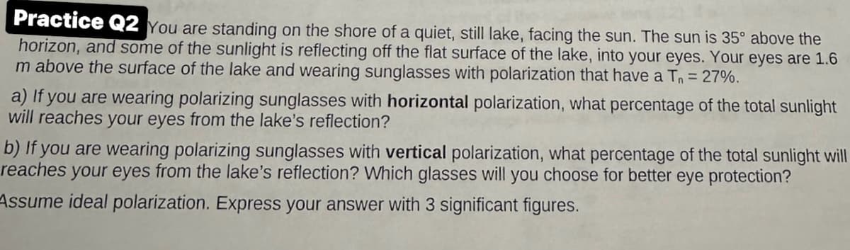 Practice Q2 You are standing on the shore of a quiet, still lake, facing the sun. The sun is 35º above the
horizon, and some of the sunlight is reflecting off the flat surface of the lake, into your eyes. Your eyes are 1.6
m above the surface of the lake and wearing sunglasses with polarization that have a T₁ = 27%.
a) If you are wearing polarizing sunglasses with horizontal polarization, what percentage of the total sunlight
will reaches your eyes from the lake's reflection?
b) If you are wearing polarizing sunglasses with vertical polarization, what percentage of the total sunlight will
reaches your eyes from the lake's reflection? Which glasses will you choose for better eye protection?
Assume ideal polarization. Express your answer with 3 significant figures.