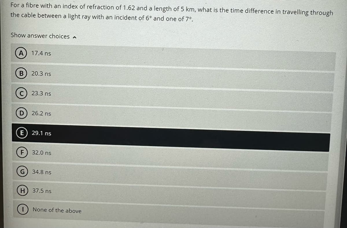 For a fibre with an index of refraction of 1.62 and a length of 5 km, what is the time difference in travelling through
the cable between a light ray with an incident of 6° and one of 7º.
Show answer choices
B
D
E
F
H
17.4 ns
20.3 ns
23.3 ns
26.2 ns
29.1 ns
32.0 ns
34.8 ns
37.5 ns
None of the above