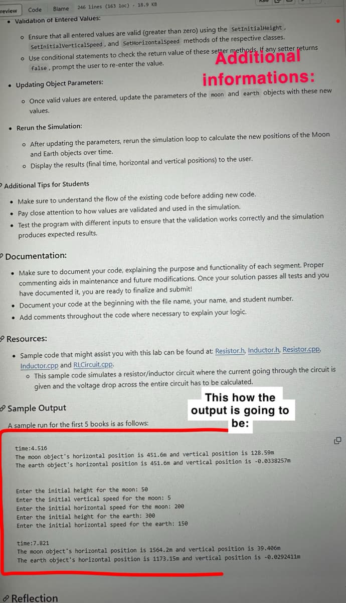 Blame 246 lines (163 loc)
review Code
• Validation of Entered Values:
18.9 KB
o Ensure that all entered values are valid (greater than zero) using the SetInitialHeight,
SetInitialVerticalSpeed, and SetHorizontalSpeed methods of the respective classes.
o Use conditional statements to check the return value of these setter methods, If any setter returns
false, prompt the user to re-enter the value.
Additional
• Updating Object Parameters:
informations:
o Once valid values are entered, update the parameters of the moon and earth objects with these new
values.
• Rerun the Simulation:
o After updating the parameters, rerun the simulation loop to calculate the new positions of the Moon
and Earth objects over time.
o Display the results (final time, horizontal and vertical positions) to the user.
Additional Tips for Students
• Make sure to understand the flow of the existing code before adding new code.
• Pay close attention to how values are validated and used in the simulation.
• Test the program with different inputs to ensure that the validation works correctly and the simulation
produces expected results.
Documentation:
• Make sure to document your code, explaining the purpose and functionality of each segment. Proper
commenting aids in maintenance and future modifications. Once your solution passes all tests and you
have documented it, you are ready to finalize and submit!
• Document your code at the beginning with the file name, your name, and student number.
• Add comments throughout the code where necessary to explain your logic.
→Resources:
• Sample code that might assist you with this lab can be found at: Resistor.h, Inductor.h, Resistor.cpp,
Inductor.cpp and RLCircuit.cpp.
o This sample code simulates a resistor/inductor circuit where the current going through the circuit is
given and the voltage drop across the entire circuit has to be calculated.
Sample Output
A sample run for the first 5 books is as follows:
time:4.516
The moon object's horizontal position is 451.6m and vertical position is 128.59m
The earth object's horizontal position is 451.6m and vertical position is -0.0338257m
Enter the initial height for the moon: 50
Enter the initial vertical speed for the moon: 5
Enter the initial horizontal speed for the moon: 200
Enter the initial height for the earth: 300
Enter the initial horizontal speed for the earth: 150
This how the
output is going to
be:
Reflection
time:7.821
The moon object's horizontal position is 1564.2m and vertical position is 39.406m
The earth object's horizontal position is 1173.15m and vertical position is -0.0292411m