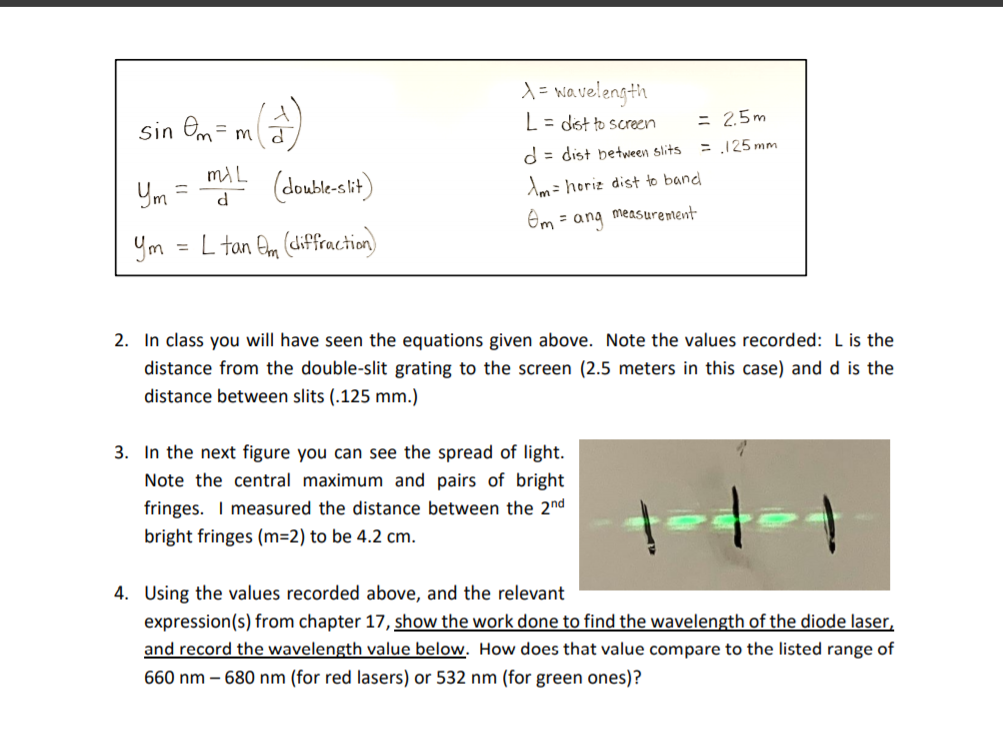 2. In class you will have seen the equations given above. Note the values recorded: L is the
distance from the double-slit grating to the screen (2.5 meters in this case) and d is the
distance between slits (.125 mm.)
3. In the next figure you can see the spread of light.
Note the central maximum and pairs of bright
fringes. I measured the distance between the 2nd
bright fringes (m=2) to be 4.2 cm.
4. Using the values recorded above, and the relevant
expression(s) from chapter 17, show the work done to find the wavelength of the diode laser,
and record the wavelength value below. How does that value compare to the listed range of
660 nm – 680 nm (for red lasers) or 532 nm (for green ones)?
