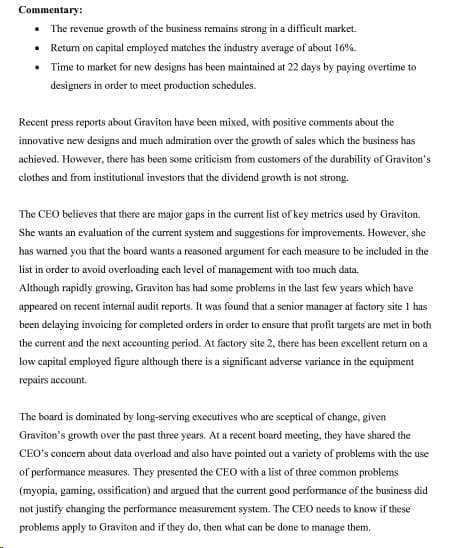 Commentary:
• The revenue growth of the business remains strong in a difficult market.
• Return on capital employed matches the industry average of about 16%.
• Time to market for new designs has been maintained at 22 days by paying overtime to
designers in order to meet production schedules.
Recent press reports about Graviton have been mixed, with positive comments about the
innovative new designs and much admiration over the growth of sales which the business has
achieved. However, there has been some criticism from customers of the durability of Graviton's
clothes and from institutional investors that the dividend growth is not strong.
The CEO believes that there are major gaps in the current list of key metrics used by Graviton.
She wants an evaluation of the current system and suggestions for improvements. However, she
has warned you that the board wants a reasoned argument for each measure to be included in the
list in order to avoid overloading each level of management with too much data.
Although rapidly growing, Graviton has had some problems in the last few years which have
appeared on recent internal audit reports. It was found that a senior manager at factory site 1 has
been delaying invoicing for completed orders in order to ensure that profit targets are met in both
the current and the next accounting period. At factory site 2, there has been excellent return on a
low capital employed figure although there is a significant adverse variance in the equipment
repairs account.
The board is dominated by long-serving executives who are sceptical of change, given
Graviton's growth over the past three years. At a recent board meeting, they have shared the
CEO's concern about data overload and also have pointed out a variety of problems with the use
of performance measures. They presented the CEO with a list of three common problems
(myopia, gaming, ossification) and argued that the current good performance of the business did
not justify changing the performance measurement system. The CEO needs to know if these
problems apply to Graviton and if they do, then what can be done to manage them.