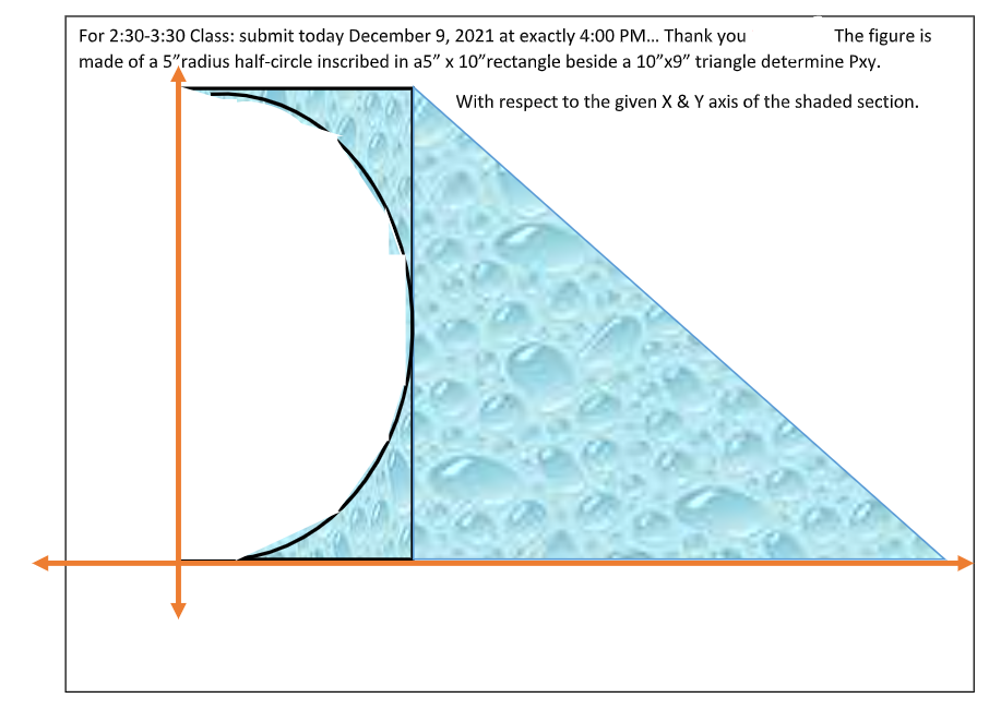 The figure is
For 2:30-3:30 Class: submit today December 9, 2021 at exactly 4:00 PM... Thank you
made of a 5"radius half-circle inscribed in a5" x 10"rectangle beside a 10"x9" triangle determine Pxy.
With respect to the given X & Y axis of the shaded section.
