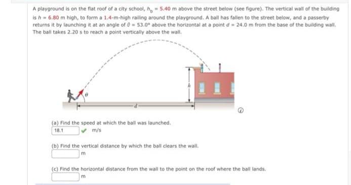 A playground is on the flat roof of a city school, h 5.40 m above the street below (see figure). The vertical wall of the building
is h -6.80 m high, to form a 1.4-m-high railing around the playground. A ball has fallen to the street below, and a passerby
returns it by launching it at an angle of 0-53.0° above the horizontal at a point d 24.0 m from the base of the building wall.
The ball takes 2.20 s to reach a point vertically above the wall.
(a) Find the speed at which the ball was launched.
18.1
m/s
(b) Find the vertical distance by which the ball clears the wall.
m
(c) Find the horizontal distance from the wall to the point on the roof where the ball lands.
m