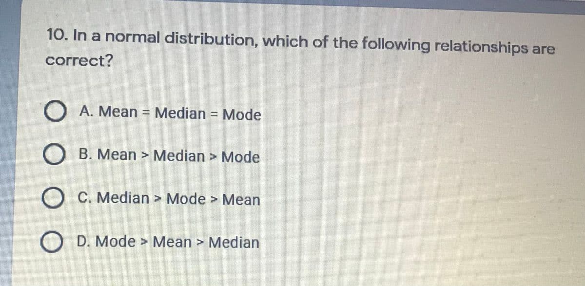 10. In a normal distribution, which of the following relationships are
correct?
O A. Mean = Median = Mode
%3D
O B. Mean > Median > Mode
O C. Median > Mode > Mean
D. Mode > Mean > Median
