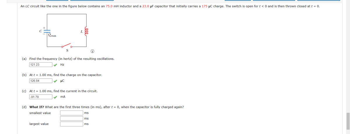 An LC circuit like the one in the figure below contains an 75.0 mH inductor and a 23.0 μF capacitor that initially carries a 175 μC charge. The switch is open for t < 0 and is then thrown closed at t = 0.
C
Qmax
L
000
i
(a) Find the frequency (in hertz) of the resulting oscillations.
121.23
Hz
(b) At t = 1.00 ms, find the charge on the capacitor.
126.84
μC
(c) At t = 1.00 ms, find the current in the circuit.
-91.79
mA
largest value
(d) What If? What are the first three times (in ms), after t = 0, when the capacitor is fully charged again?
smallest value
ms
ms
ms