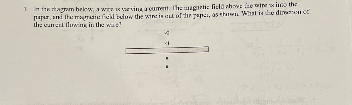 1. In the diagram below, a wire is varying a current. The magnetic field above the wire is into the
paper, and the magnetic field below the wire is out of the paper, as shown. What is the direction of
the current flowing in the wire?
AL
(6)
x2
x1
12
By =
ik hew, 2