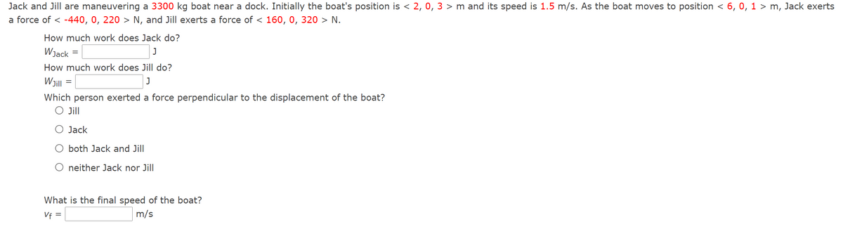 Jack and Jill are maneuvering a 3300 kg boat near a dock. Initially the boat's position is < 2, 0, 3 > m and its speed is 1.5 m/s. As the boat moves to position < 6, 0, 1 > m, Jack exerts
a force of <-440, 0, 220 > N, and Jill exerts a force of < 160, 0, 320 > N.
How much work does Jack do?
WJack
J
How much work does Jill do?
WJill
J
Which person exerted a force perpendicular to the displacement of the boat?
O Jill
=
=
Jack
O both Jack and Jill
O neither Jack nor Jill
What is the final speed of the boat?
Vf =
m/s