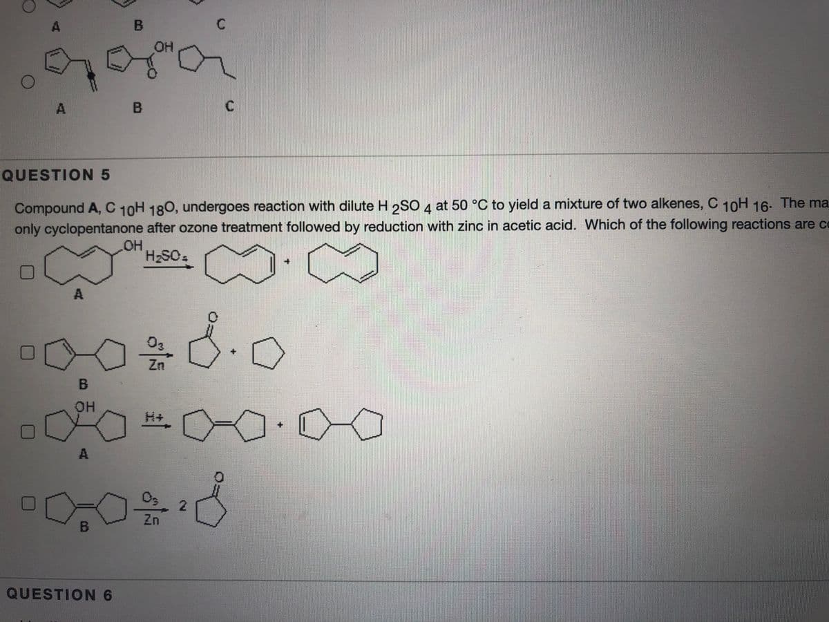 OH
A
QUESTION 5
Compound A, C 10H 180, undergoes reaction with dilute H 2SO 4 at 50 °C to yield a mixture of two alkenes, C 10H 16- The ma
only cyclopentanone after ozone treatment followed by reduction with zinc in acetic acid. Which of the following reactions are co
HO,
H2SO.
03
Zn
B
OH
03
2.
Zn
QUESTION 6
