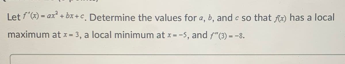 Let f'(x) = ax² + bx+c. Determine the values for a, b, and c so that f(x) has a local
maximum at x = 3, a local minimum at x=-5, and "(3) = -8.