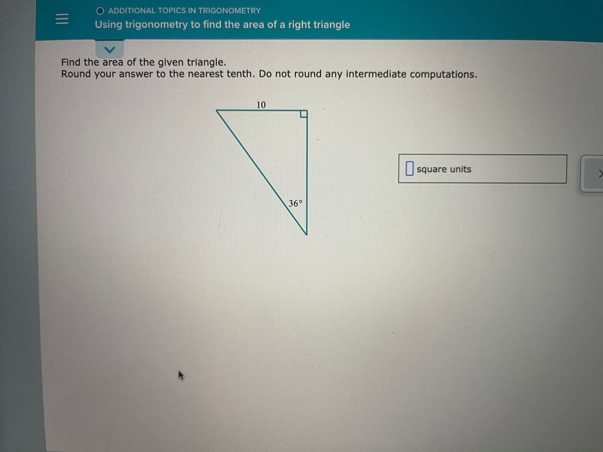 O ADDITIONAL TOPICS IN TRIGONOMETRY
Using trigonometry to find the area of a right triangle
Find the area of the given triangle.
Round your answer to the nearest tenth. Do not round any intermediate computations.
10
O square units
36°
