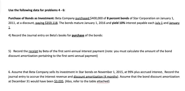 Use the following data for problems 4 - 6:
Purchase of Bonds as Investment: Beta Company purchased $400,000 of 8 percent bonds of Star Corporation on January 1,
2011, at a discount, paying $359,118. The bonds mature January 1, 2016 and yield 10% interest payable each July 1 and January
1.
4) Record the Journal entry on Beta's books for purchase of the bonds:
5) Record the receipt by Beta of the first semi-annual interest payment (note: you must calculate the amount of the bond
discount amortization pertaining to the first semi-annual payment)
6. Assume that Beta Company sells its investment in Star bonds on November 1, 2015, at 99% plus accrued interest. Record the
journal entry to accrue the interest revenue and discount amortization (4 months). Assume that the bond discount amortization
at December 31 would have been $3,035. (Also, refer to the table attached)