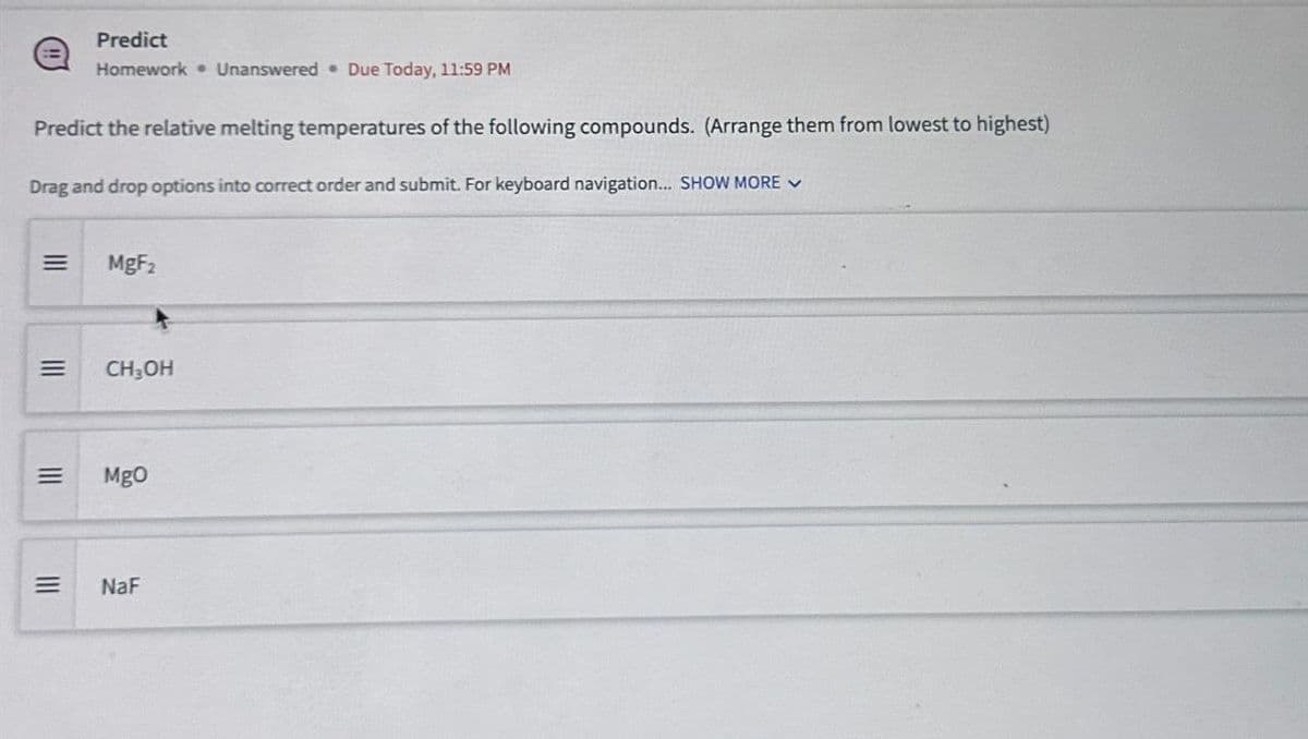 Predict
Homework Unanswered Due Today, 11:59 PM
Predict the relative melting temperatures of the following compounds. (Arrange them from lowest to highest)
Drag and drop options into correct order and submit. For keyboard navigation... SHOW MORE
=
MgF2
==
CH₂OH
=
MgO
=
NaF