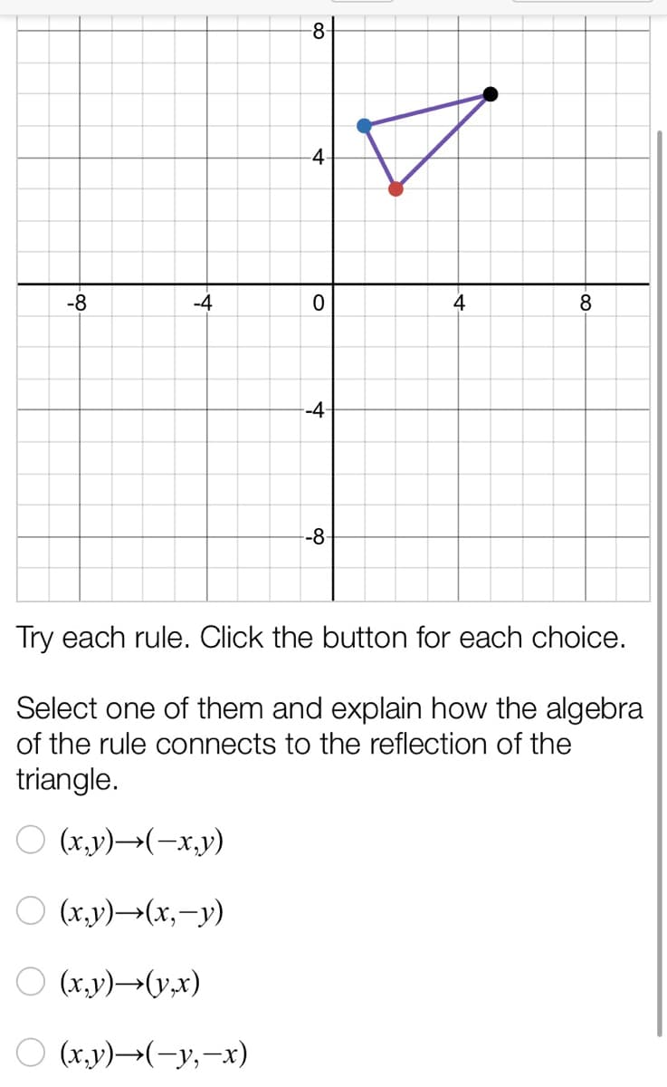 -8-
4.
-8
-4
4
-4-
-8-
Try each rule. Click the button for each choice.
Select one of them and explain how the algebra
of the rule connects to the reflection of the
triangle.
O (x,y)→(-x,y)
O (x,y)→(x,-y)
O (x.y)→(y,x)
O (x.y)→(-y,-x)
