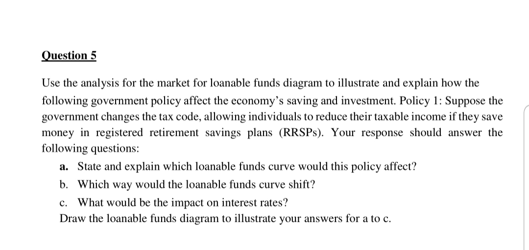 Question 5
Use the analysis for the market for loanable funds diagram to illustrate and explain how the
following government policy affect the economy's saving and investment. Policy 1: Suppose the
government changes the tax code, allowing individuals to reduce their taxable income if they save
money in registered retirement savings plans (RRSPS). Your response should answer the
following questions:
a. State and explain which loanable funds curve would this policy affect?
b. Which way would the loanable funds curve shift?
c. What would be the impact on interest rates?
Draw the loanable funds diagram to illustrate your answers for a to c.
