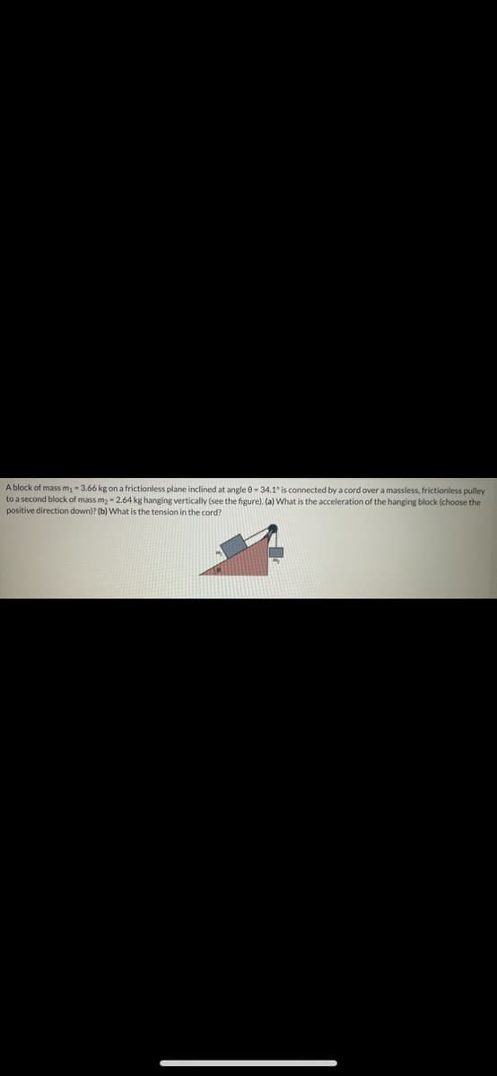 A block of mass m, - 3.66 kg on a frictionless plane inclined at angle 0- 34.1° is connected by a cord over a massless, frictionless pulley
to a second block of mass m2 = 2.64 kg hanging vertically (see the figure). (a) What is the acceleration of the hanging block (choose the
positive direction down)? (b) What is the tension in the cord?
