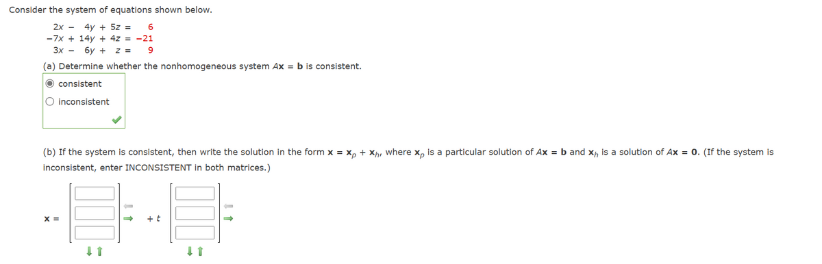 Consider the system of equations shown below.
2x
-
4y+ 5z =
6
-21
9
-7x+14y+ 4z =
3x- 6y+ z =
(a) Determine whether the nonhomogeneous system Ax = b is consistent.
consistent
inconsistent
(b) If the system is consistent, then write the solution in the form x = xp + xh, where x is a particular solution of Ax = b and x is a solution of Ax = 0. (If the system is
inconsistent, enter INCONSISTENT in both matrices.)
x =
+ t
↓ ↑