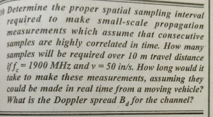 10 Determine the proper spatial sampling interval
required to make small-scale propagation
required to make small-scale propagation
measurements which assume that consecutive
samples are highly correlated in time. How many
samples will be required over 10 m travel distance
iff. = 1900 MHz and v = 50 in/s. How long would it
take to make these measurements, assuming they
could be made in real time from a moving vehicle?
What is the Doppler spread B for the channel?
%3D
