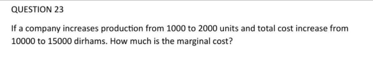 QUESTION 23
If a company increases production from 1000 to 2000 units and total cost increase from
10000 to 15000 dirhams. How much is the marginal cost?