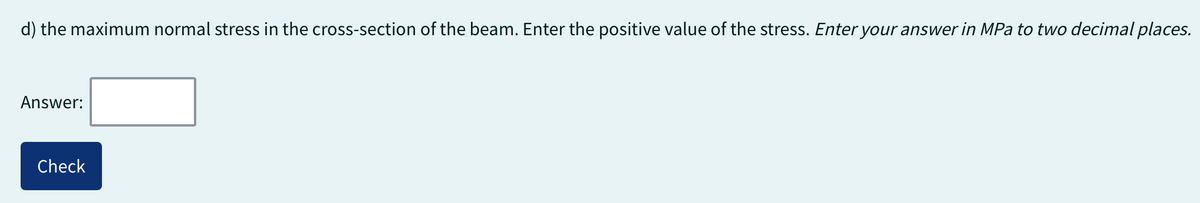 d) the maximum normal stress in the cross-section of the beam. Enter the positive value of the stress. Enter your answer in MPa to two decimal places.
Answer:
Check