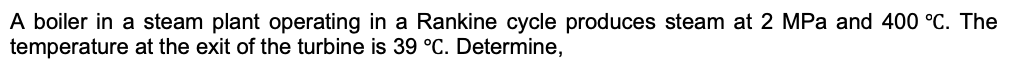 A boiler in a steam plant operating in a Rankine cycle produces steam at 2 MPa and 400 °C. The
temperature at the exit of the turbine is 39 °C. Determine,