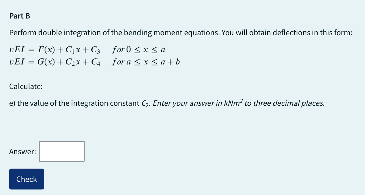 Part B
Perform double integration of the bending moment equations. You will obtain deflections in this form:
vEI = F(x) + C₁x + С3
for 0 ≤ x ≤ a
UEI = G(x) + C₂x + C4
for a ≤ x ≤ a+b
Calculate:
e) the value of the integration constant C₂. Enter your answer in kNm² to three decimal places.
Answer:
Check