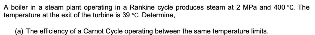 A boiler in a steam plant operating in a Rankine cycle produces steam at 2 MPa and 400 °C. The
temperature at the exit of the turbine is 39 °C. Determine,
(a) The efficiency of a Carnot Cycle operating between the same temperature limits.